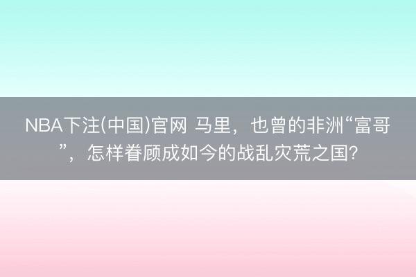 NBA下注(中国)官网 马里,也曾的非洲“富哥”,怎样眷顾成如今的战乱灾荒之国?