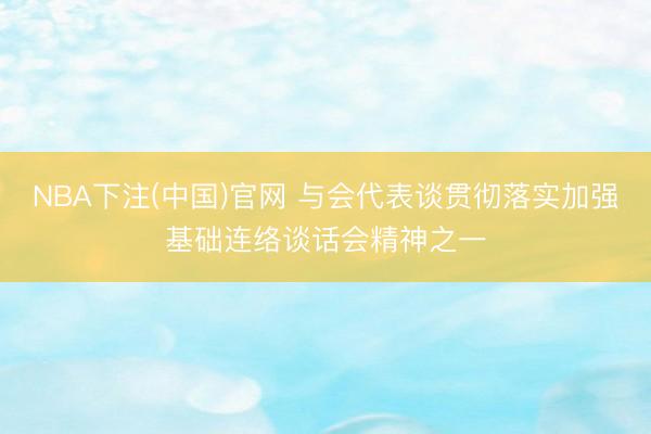 NBA下注(中国)官网 与会代表谈贯彻落实加强基础连络谈话会精神之一