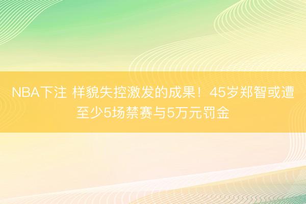 NBA下注 样貌失控激发的成果！45岁郑智或遭至少5场禁赛与5万元罚金