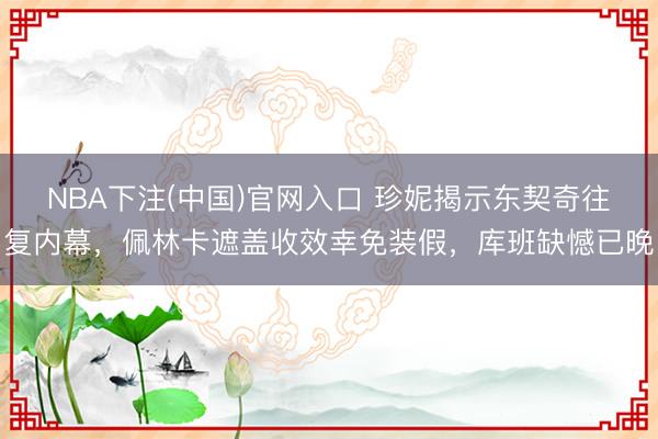 NBA下注(中国)官网入口 珍妮揭示东契奇往复内幕,佩林卡遮盖收效幸免装假,库班缺憾已晚