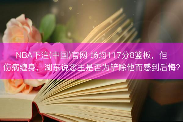 NBA下注(中国)官网 场均117分8篮板，但伤病缠身，湖东说念主是否为铲除他而感到后悔？