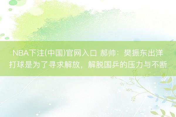 NBA下注(中国)官网入口 郝帅：樊振东出洋打球是为了寻求解放，解脱国乒的压力与不断