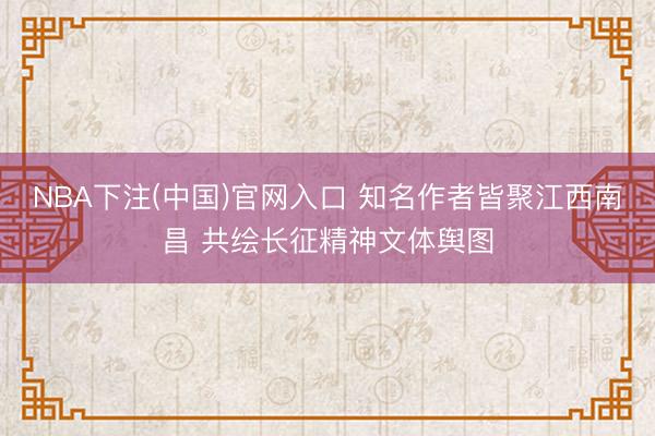 NBA下注(中国)官网入口 知名作者皆聚江西南昌 共绘长征精神文体舆图