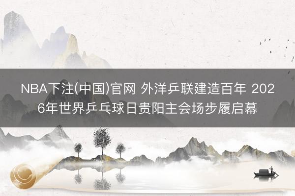 NBA下注(中国)官网 外洋乒联建造百年 2026年世界乒乓球日贵阳主会场步履启幕