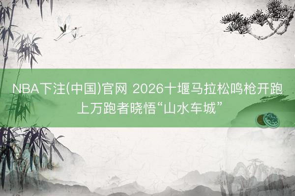 NBA下注(中国)官网 2026十堰马拉松鸣枪开跑 上万跑者晓悟“山水车城”