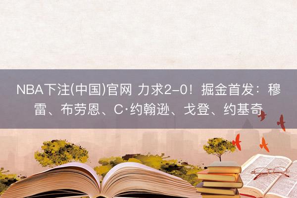 NBA下注(中国)官网 力求2-0！掘金首发：穆雷、布劳恩、C·约翰逊、戈登、约基奇