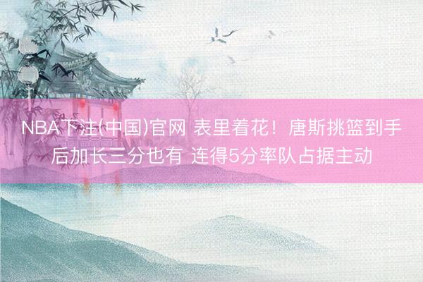 NBA下注(中国)官网 表里着花！唐斯挑篮到手后加长三分也有 连得5分率队占据主动