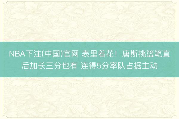 NBA下注(中国)官网 表里着花！唐斯挑篮笔直后加长三分也有 连得5分率队占据主动