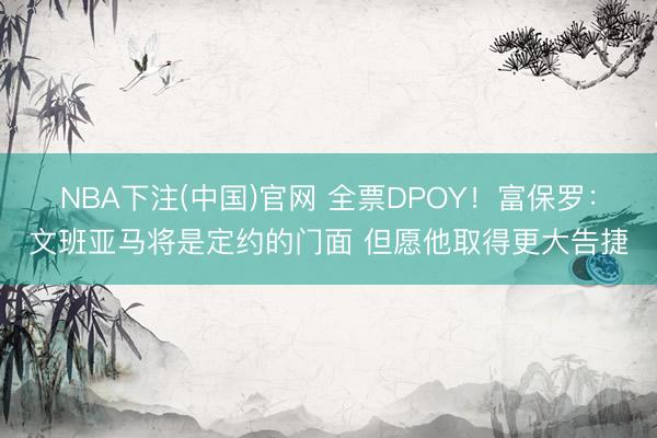 NBA下注(中国)官网 全票DPOY！富保罗：文班亚马将是定约的门面 但愿他取得更大告捷