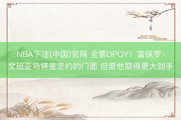 NBA下注(中国)官网 全票DPOY！富保罗：文班亚马将是定约的门面 但愿他取得更大到手