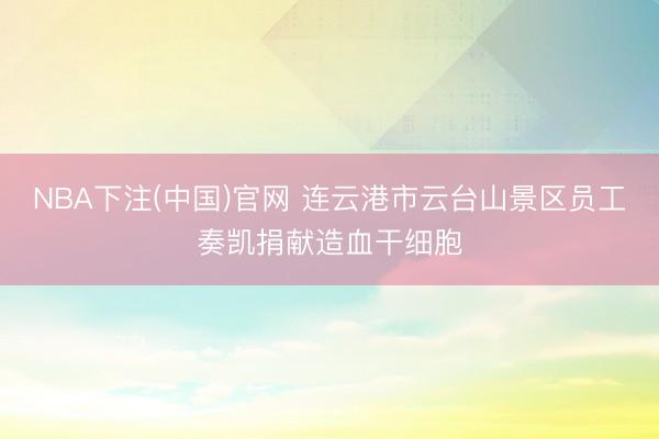 NBA下注(中国)官网 连云港市云台山景区员工奏凯捐献造血干细胞