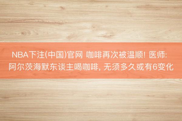 NBA下注(中国)官网 咖啡再次被温顺! 医师: 阿尔茨海默东谈主喝咖啡, 无须多久或有6变化