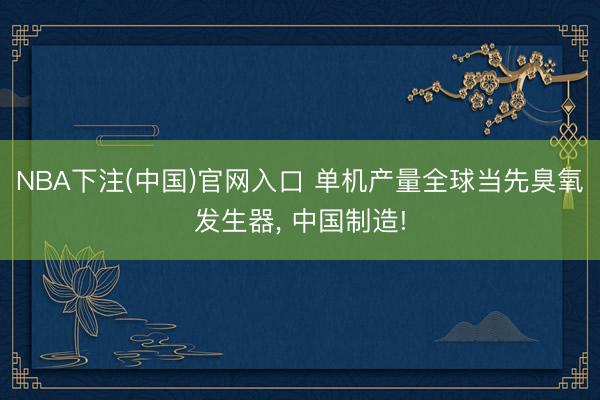 NBA下注(中国)官网入口 单机产量全球当先臭氧发生器， 中国制造!