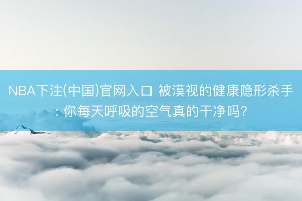 NBA下注(中国)官网入口 被漠视的健康隐形杀手: 你每天呼吸的空气真的干净吗?