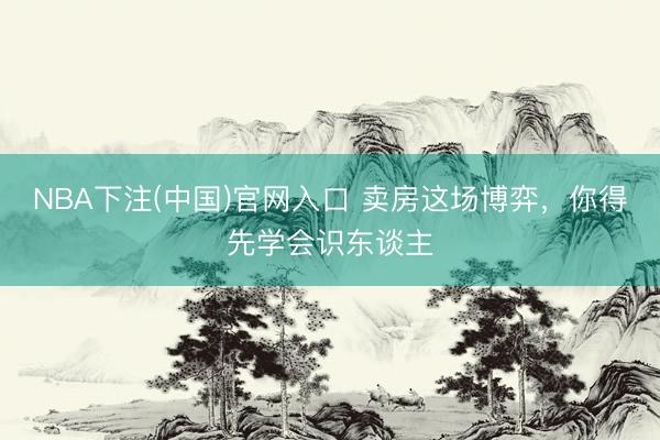 NBA下注(中国)官网入口 卖房这场博弈，你得先学会识东谈主