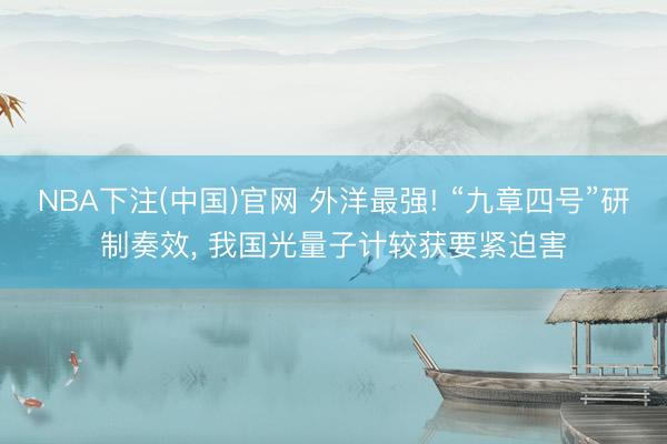 NBA下注(中国)官网 外洋最强! “九章四号”研制奏效， 我国光量子计较获要紧迫害