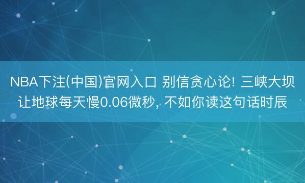 NBA下注(中国)官网入口 别信贪心论! 三峡大坝让地球每天慢0.06微秒， 不如你读这句话时辰