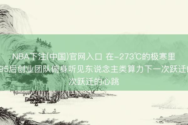 NBA下注(中国)官网入口 在-273℃的极寒里， 浙大95后创业团队俯身听见东说念主类算力下一次跃迁的心跳