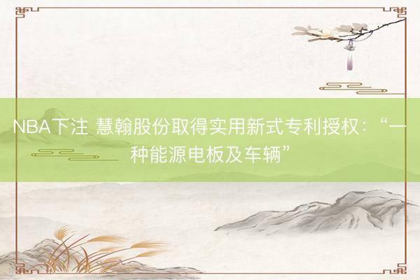 NBA下注 慧翰股份取得实用新式专利授权：“一种能源电板及车辆”