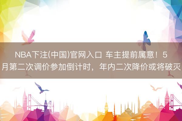 NBA下注(中国)官网入口 车主提前属意！5月第二次调价参加倒计时，年内二次降价或将破灭
