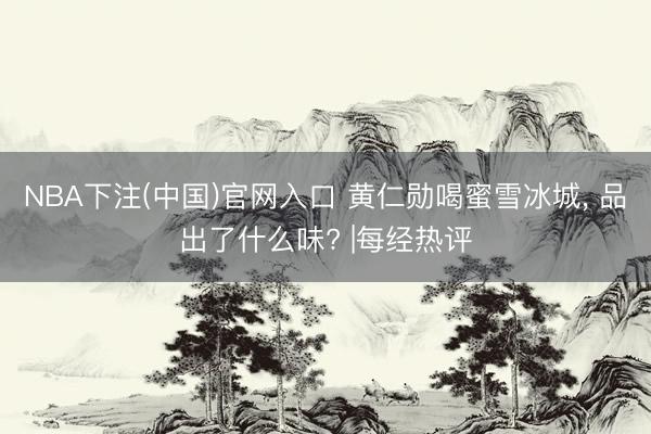 NBA下注(中国)官网入口 黄仁勋喝蜜雪冰城， 品出了什么味? |每经热评