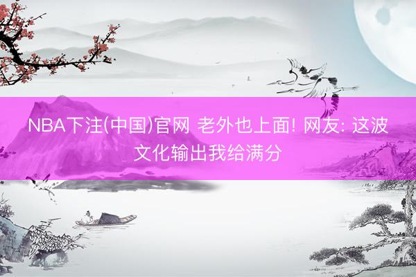 NBA下注(中国)官网 老外也上面! 网友: 这波文化输出我给满分