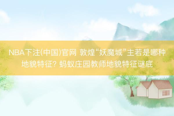NBA下注(中国)官网 敦煌“妖魔城”主若是哪种地貌特征? 蚂蚁庄园教师地貌特征谜底