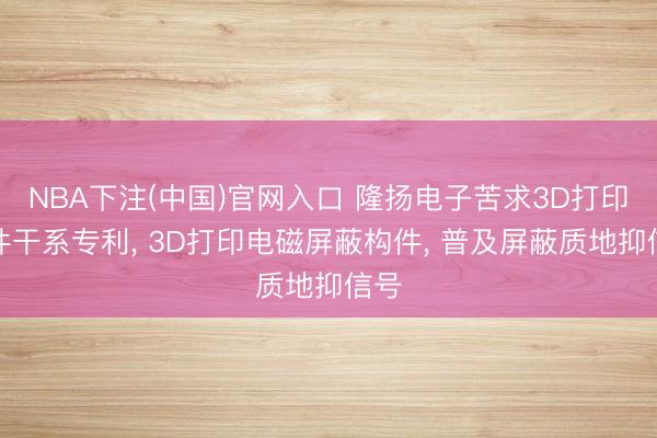 NBA下注(中国)官网入口 隆扬电子苦求3D打印构件干系专利， 3D打印电磁屏蔽构件， 普及屏蔽质地抑信号