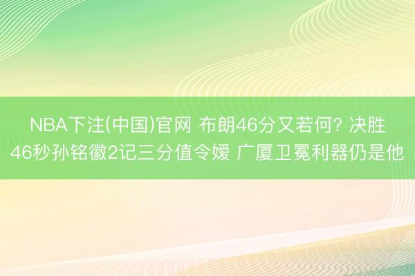 NBA下注(中国)官网 布朗46分又若何? 决胜46秒孙铭徽2记三分值令嫒 广厦卫冕利器仍是他