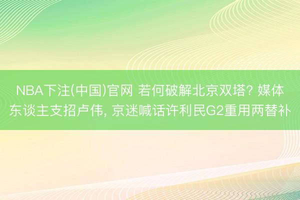 NBA下注(中国)官网 若何破解北京双塔? 媒体东谈主支招卢伟， 京迷喊话许利民G2重用两替补