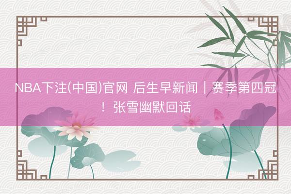 NBA下注(中国)官网 后生早新闻｜赛季第四冠！张雪幽默回话