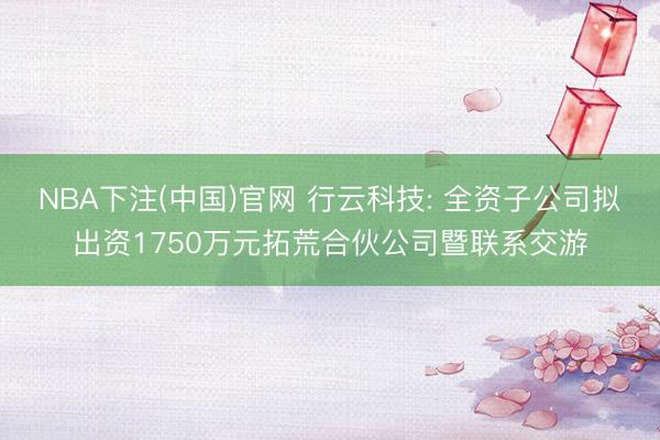 NBA下注(中国)官网 行云科技: 全资子公司拟出资1750万元拓荒合伙公司暨联系交游