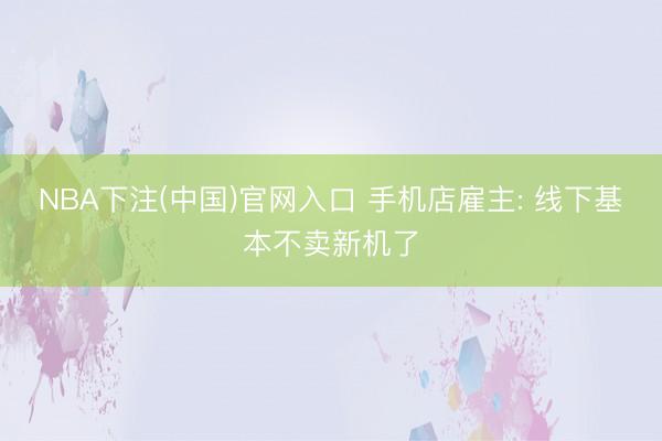 NBA下注(中国)官网入口 手机店雇主: 线下基本不卖新机了