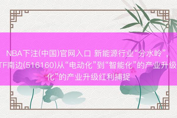 NBA下注(中国)官网入口 新能源行业“分水岭”， 新能源ETF南边(516160)从“电动化”到“智能化”的产业升级红利捕捉