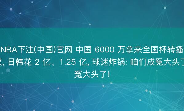 NBA下注(中国)官网 中国 6000 万拿来全国杯转播权， 日韩花 2 亿、1.25 亿， 球迷炸锅: 咱们成冤大头了!