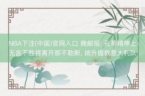 NBA下注(中国)官网入口 晚邮报: 孔蒂精神上无言不胜将离开那不勒斯， 挑升握教意大利队