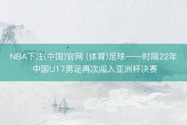 NBA下注(中国)官网 (体育)足球——时隔22年 中国U17男足再次闯入亚洲杯决赛