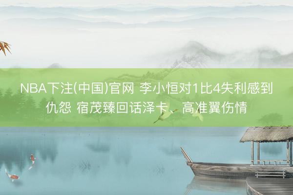 NBA下注(中国)官网 李小恒对1比4失利感到仇怨 宿茂臻回话泽卡、高准翼伤情