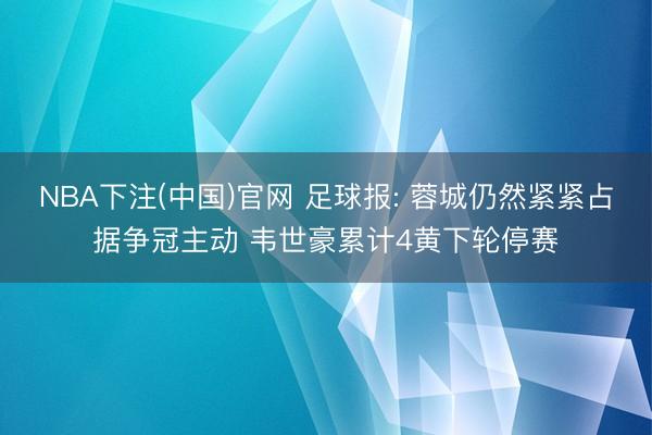 NBA下注(中国)官网 足球报: 蓉城仍然紧紧占据争冠主动 韦世豪累计4黄下轮停赛