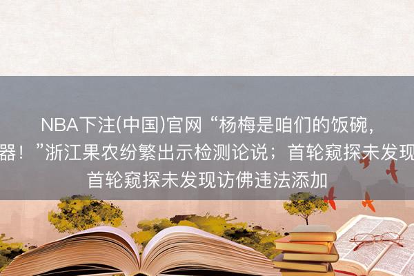 NBA下注(中国)官网 “杨梅是咱们的饭碗，咱们比谁都小器！”浙江果农纷繁出示检测论说；首轮窥探未发现访佛违法添加