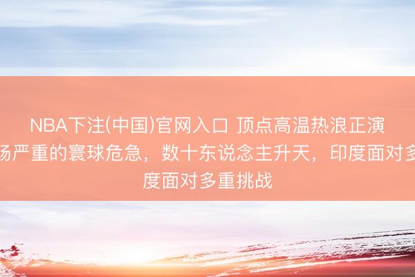 NBA下注(中国)官网入口 顶点高温热浪正演变成一场严重的寰球危急，数十东说念主升天，印度面对多重挑战