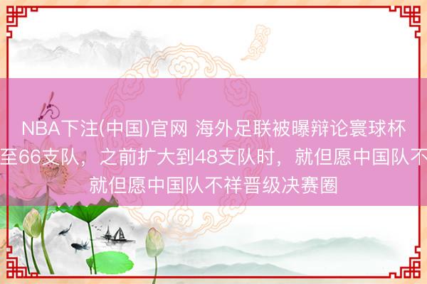 NBA下注(中国)官网 海外足联被曝辩论寰球杯再扩军，加多至66支队，之前扩大到48支队时，就但愿中国队不祥晋级决赛圈
