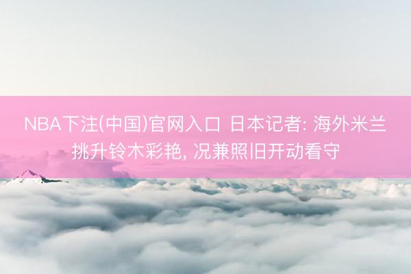 NBA下注(中国)官网入口 日本记者: 海外米兰挑升铃木彩艳， 况兼照旧开动看守