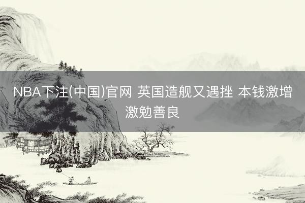 NBA下注(中国)官网 英国造舰又遇挫 本钱激增激勉善良