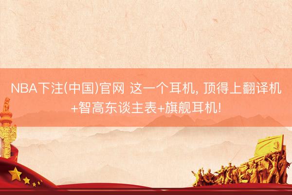 NBA下注(中国)官网 这一个耳机， 顶得上翻译机+智高东谈主表+旗舰耳机!