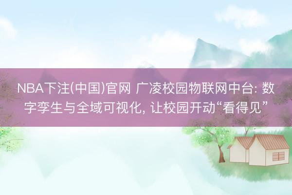 NBA下注(中国)官网 广凌校园物联网中台: 数字孪生与全域可视化， 让校园开动“看得见”