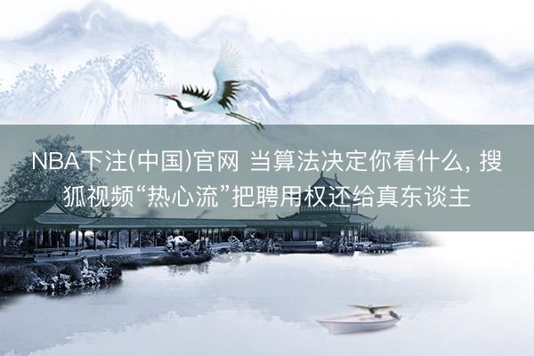 NBA下注(中国)官网 当算法决定你看什么， 搜狐视频“热心流”把聘用权还给真东谈主