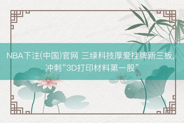 NBA下注(中国)官网 三绿科技厚爱挂牌新三板， 冲刺“3D打印材料第一股”