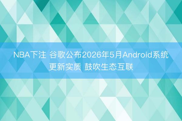 NBA下注 谷歌公布2026年5月Android系统更新实质 鼓吹生态互联