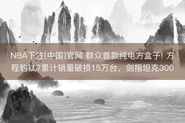 NBA下注(中国)官网 群众首款纯电方盒子! 方程豹钛7累计销量破损15万台，剑指坦克300